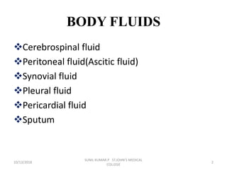 BODY FLUIDS
Cerebrospinal fluid
Peritoneal fluid(Ascitic fluid)
Synovial fluid
Pleural fluid
Pericardial fluid
Sputum
10/13/2018 2
SUNIL KUMAR.P ST.JOHN'S MEDICAL
COLLEGE
 
