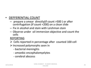 • DEFFERENTIAL COUNT
– prepare a smear directly(if count >500 ) or after
centrifugation (if count <200) on a clean slide
– Fix in alcohol and stain with Leishman stain
– Observe under oil immersion objective and count the
cells
REPORTING
 Cells reported in percentage after counted 100 cell
Increased polymorphs seen in
- bacterial meningitis
- amoebic encephalomyelytes
- cerebral abscess
10/13/2018 20
SUNIL KUMAR.P ST.JOHN'S MEDICAL
COLLEGE
 