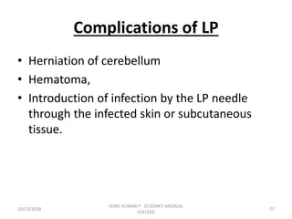 Complications of LP
• Herniation of cerebellum
• Hematoma,
• Introduction of infection by the LP needle
through the infected skin or subcutaneous
tissue.
10/13/2018 27
SUNIL KUMAR.P ST.JOHN'S MEDICAL
COLLEGE
 