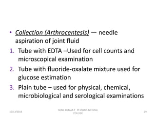 • Collection (Arthrocentesis) — needle
aspiration of joint fluid
1. Tube with EDTA –Used for cell counts and
microscopical examination
2. Tube with fluoride-oxalate mixture used for
glucose estimation
3. Plain tube – used for physical, chemical,
microbiological and serological examinations
10/13/2018 29
SUNIL KUMAR.P ST.JOHN'S MEDICAL
COLLEGE
 