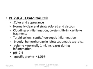• PHYSICAL EXAMINATION
• Color and appearance
- Normally clear and straw colored and viscous
- Cloudiness- inflammation, crystals, fibrin, cartilage
fragments
- Turbid yellow- septic/non-septic inflammation
- bloody- hemorrharage in joints ,traumatic tap etc..
• volume – normally 1 ml, increases during
inflammation
• pH- 7.4
• specific gravity- <1.016
10/13/2018 30
SUNIL KUMAR.P ST.JOHN'S MEDICAL
COLLEGE
 