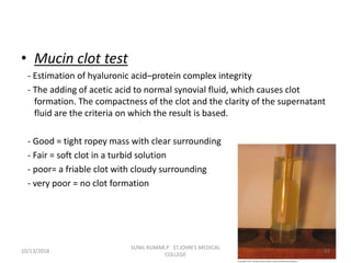 • Mucin clot test
- Estimation of hyaluronic acid–protein complex integrity
- The adding of acetic acid to normal synovial fluid, which causes clot
formation. The compactness of the clot and the clarity of the supernatant
fluid are the criteria on which the result is based.
- Good = tight ropey mass with clear surrounding
- Fair = soft clot in a turbid solution
- poor= a friable clot with cloudy surrounding
- very poor = no clot formation
10/13/2018 32
SUNIL KUMAR.P ST.JOHN'S MEDICAL
COLLEGE
 