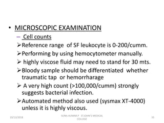• MICROSCOPIC EXAMINATION
– Cell counts
Reference range of SF leukocyte is 0-200/cumm.
Performing by using hemocytometer manually.
 highly viscose fluid may need to stand for 30 mts.
Bloody sample should be differentiated whether
traumatic tap or hemorrharage
 A very high count (>100,000/cumm) strongly
suggests bacterial infection.
Automated method also used (sysmax XT-4000)
unless it is highly viscous.
10/13/2018 33
SUNIL KUMAR.P ST.JOHN'S MEDICAL
COLLEGE
 