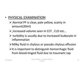 • PHYSICAL EXAMINATION
 Normal PF is clear, pale yellow, scanty in
amount(20ml)
 increased volume seen in CCF , CLD etc…
 turbidity is usually due to increased leukocyte in
inflammation
Milky fluid in chylous or pseudo chylous effusion
It is important to distinguish hemorrhagic fluid
from blood-tinged fluid due to traumatic tap
10/13/2018 39
SUNIL KUMAR.P ST.JOHN'S MEDICAL
COLLEGE
 