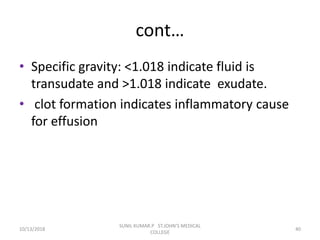 cont…
• Specific gravity: <1.018 indicate fluid is
transudate and >1.018 indicate exudate.
• clot formation indicates inflammatory cause
for effusion
10/13/2018 40
SUNIL KUMAR.P ST.JOHN'S MEDICAL
COLLEGE
 