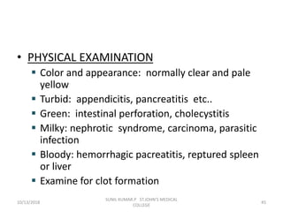 • PHYSICAL EXAMINATION
 Color and appearance: normally clear and pale
yellow
 Turbid: appendicitis, pancreatitis etc..
 Green: intestinal perforation, cholecystitis
 Milky: nephrotic syndrome, carcinoma, parasitic
infection
 Bloody: hemorrhagic pacreatitis, reptured spleen
or liver
 Examine for clot formation
10/13/2018 45
SUNIL KUMAR.P ST.JOHN'S MEDICAL
COLLEGE
 