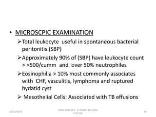 • MICROSCPIC EXAMINATION
Total leukocyte useful in spontaneous bacterial
peritonitis (SBP)
Approximately 90% of (SBP) have leukocyte count
> >500/cumm and over 50% neutrophiles
Eosinophilia > 10% most commonly associates
with CHF, vasculitis, lymphoma and ruptured
hydatid cyst
 Mesothelial Cells: Associated with TB effusions
10/13/2018 46
SUNIL KUMAR.P ST.JOHN'S MEDICAL
COLLEGE
 
