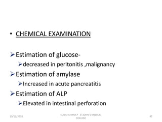 • CHEMICAL EXAMINATION
Estimation of glucose-
decreased in peritonitis ,malignancy
Estimation of amylase
Increased in acute pancreatitis
Estimation of ALP
Elevated in intestinal perforation
10/13/2018 47
SUNIL KUMAR.P ST.JOHN'S MEDICAL
COLLEGE
 