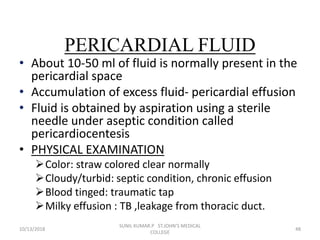PERICARDIAL FLUID
• About 10-50 ml of fluid is normally present in the
pericardial space
• Accumulation of excess fluid- pericardial effusion
• Fluid is obtained by aspiration using a sterile
needle under aseptic condition called
pericardiocentesis
• PHYSICAL EXAMINATION
Color: straw colored clear normally
Cloudy/turbid: septic condition, chronic effusion
Blood tinged: traumatic tap
Milky effusion : TB ,leakage from thoracic duct.
10/13/2018 48
SUNIL KUMAR.P ST.JOHN'S MEDICAL
COLLEGE
 