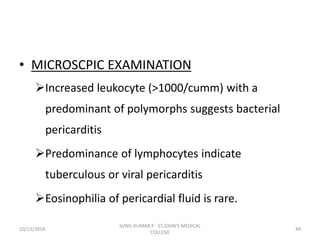 • MICROSCPIC EXAMINATION
Increased leukocyte (>1000/cumm) with a
predominant of polymorphs suggests bacterial
pericarditis
Predominance of lymphocytes indicate
tuberculous or viral pericarditis
Eosinophilia of pericardial fluid is rare.
10/13/2018 49
SUNIL KUMAR.P ST.JOHN'S MEDICAL
COLLEGE
 