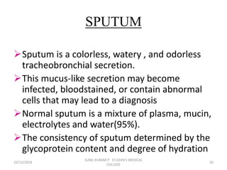 SPUTUM
Sputum is a colorless, watery , and odorless
tracheobronchial secretion.
This mucus-like secretion may become
infected, bloodstained, or contain abnormal
cells that may lead to a diagnosis
Normal sputum is a mixture of plasma, mucin,
electrolytes and water(95%).
The consistency of sputum determined by the
glycoprotein content and degree of hydration
10/13/2018 50
SUNIL KUMAR.P ST.JOHN'S MEDICAL
COLLEGE
 