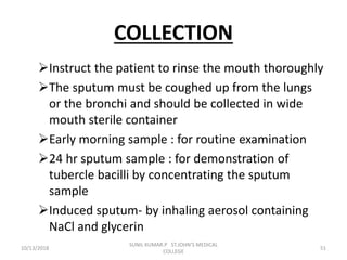 COLLECTION
Instruct the patient to rinse the mouth thoroughly
The sputum must be coughed up from the lungs
or the bronchi and should be collected in wide
mouth sterile container
Early morning sample : for routine examination
24 hr sputum sample : for demonstration of
tubercle bacilli by concentrating the sputum
sample
Induced sputum- by inhaling aerosol containing
NaCl and glycerin
10/13/2018 51
SUNIL KUMAR.P ST.JOHN'S MEDICAL
COLLEGE
 