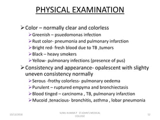 PHYSICAL EXAMINATION
Color – normally clear and colorless
Greenish – psuedomonas infection
Rust color- pneumonia and pulmonary infarction
Bright red- fresh blood due to TB ,tumors
Black – heavy smokers
Yellow- pulmonary infections (presence of pus)
Consistency and appearance- opalescent with slighty
uneven consistency normally
Serous -frothy colorless- pulmonary oedema
Purulent – ruptured empyma and bronchiectasis
Blood tinged – carcinoma , TB, pulmonary infarction
Mucoid ,tenacious- bronchitis, asthma , lobar pneumonia
10/13/2018 52
SUNIL KUMAR.P ST.JOHN'S MEDICAL
COLLEGE
 