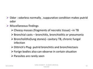  Odor : odorless normally , suppurative condition makes putrid
odor
 Miscellaneous findings
Cheesy masses (fragments of necrotic tissue) –in TB
Bronchial casts – bronchitis, bronchiolitis or pneumonia
Broncholiths(lung stones)- cavitary TB, chronic fungal
infection
Dittrich’s Plug- putrid bronchitis and bronchiectasis
Forign bodies also can observe in certain situation
Parasites are rarely seen
10/13/2018 53
SUNIL KUMAR.P ST.JOHN'S MEDICAL
COLLEGE
 