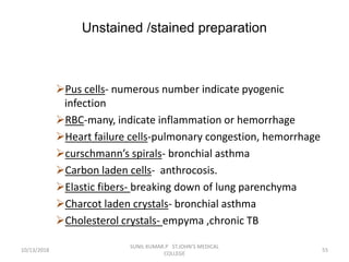 Unstained /stained preparation
Pus cells- numerous number indicate pyogenic
infection
RBC-many, indicate inflammation or hemorrhage
Heart failure cells-pulmonary congestion, hemorrhage
curschmann’s spirals- bronchial asthma
Carbon laden cells- anthrocosis.
Elastic fibers- breaking down of lung parenchyma
Charcot laden crystals- bronchial asthma
Cholesterol crystals- empyma ,chronic TB
10/13/2018 55
SUNIL KUMAR.P ST.JOHN'S MEDICAL
COLLEGE
 