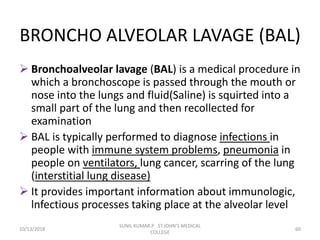 BRONCHO ALVEOLAR LAVAGE (BAL)
 Bronchoalveolar lavage (BAL) is a medical procedure in
which a bronchoscope is passed through the mouth or
nose into the lungs and fluid(Saline) is squirted into a
small part of the lung and then recollected for
examination
 BAL is typically performed to diagnose infections in
people with immune system problems, pneumonia in
people on ventilators, lung cancer, scarring of the lung
(interstitial lung disease)
 It provides important information about immunologic,
lnfectious processes taking place at the alveolar level
10/13/2018 60
SUNIL KUMAR.P ST.JOHN'S MEDICAL
COLLEGE
 