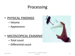 Processing
• PHYSICAL FINDINGS
– Volume
– Appearance
• MICOSCOPICAL EXAMINATION
– Total count
– Differential count
10/13/2018 61
SUNIL KUMAR.P ST.JOHN'S MEDICAL
COLLEGE
 