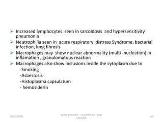  Increased lymphocytes seen in sarcoidosis and hypersensitivity
pneumonia
 Neutrophilia seen in acute respiratory distress Syndrome, bacterial
infection, lung fibrosis
 Macrophages may show nuclear abnormality (multi -nucleation) in
inflamation , granulomatous reaction
 Macrophages also show inclusions inside the cytoplasm due to
-Smoking
-Asbestosis
-Histoplasma capsulatum
- hemosiderin
10/13/2018 63
SUNIL KUMAR.P ST.JOHN'S MEDICAL
COLLEGE
 