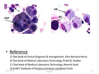 • Reference
1) Text book of clinical diagnosis & management, John Bernard Henry
2) Text book of Medical Laboratory Technology, Praful B, Godkar
3 ) Text book of Medical Laboratory Technology, Ramnik Sood
4) Graff’s Textbook of Routine Urinalysis and Body Fluids
10/13/2018 65
SUNIL KUMAR.P ST.JOHN'S MEDICAL
COLLEGE
 