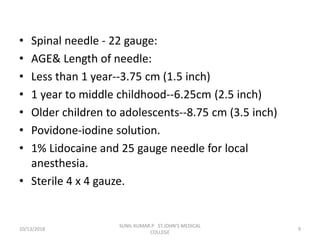 • Spinal needle - 22 gauge:
• AGE& Length of needle:
• Less than 1 year--3.75 cm (1.5 inch)
• 1 year to middle childhood--6.25cm (2.5 inch)
• Older children to adolescents--8.75 cm (3.5 inch)
• Povidone-iodine solution.
• 1% Lidocaine and 25 gauge needle for local
anesthesia.
• Sterile 4 x 4 gauze.
10/13/2018 9
SUNIL KUMAR.P ST.JOHN'S MEDICAL
COLLEGE
 