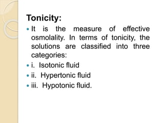 Tonicity:
 It is the measure of effective
osmolality. In terms of tonicity, the
solutions are classified into three
categories:
 i. Isotonic fluid
 ii. Hypertonic fluid
 iii. Hypotonic fluid.
 