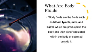 What Are Body
Fluids
• “Body fluids are the fluids such
as blood, lymph, milk, and
saliva which are produced in the
body and then either circulated
within the body or secreted
outside it.