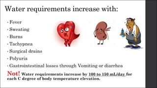 Water requirements increase with:
• Fever
• Sweating
• Burns
• Tachypnea
• Surgical drains
• Polyuria
• Gastrointestinal losses through Vomiting or diarrhea
Not! Water requirements increase by 100 to 150 mL/day for
each C degree of body temperature elevation.
 