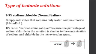Type of isotonic solutions
0.9% sodium chloride (Normal Saline):
Simply salt water that contains only water, sodium chloride
(154 mEq/L).
It's called "normal saline solution" because the percentage of
sodium chloride in the solution is similar to the concentration
of sodium and chloride in the intravascular space.
 