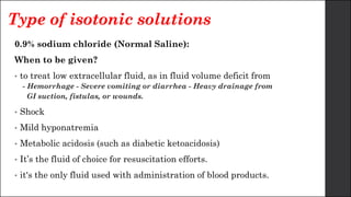 Type of isotonic solutions
0.9% sodium chloride (Normal Saline):
When to be given?
• to treat low extracellular fluid, as in fluid volume deficit from
- Hemorrhage - Severe vomiting or diarrhea - Heavy drainage from
GI suction, fistulas, or wounds.
• Shock
• Mild hyponatremia
• Metabolic acidosis (such as diabetic ketoacidosis)
• It’s the fluid of choice for resuscitation efforts.
• it's the only fluid used with administration of blood products.
 