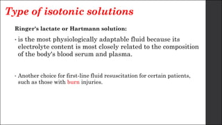 Type of isotonic solutions
Ringer's lactate or Hartmann solution:
• is the most physiologically adaptable fluid because its
electrolyte content is most closely related to the composition
of the body's blood serum and plasma.
• Another choice for first-line fluid resuscitation for certain patients,
such as those with burn injuries.
 