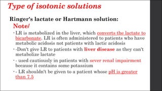 Type of isotonic solutions
Ringer's lactate or Hartmann solution:
Note/
 LR is metabolized in the liver, which converts the lactate to
bicarbonate. LR is often administered to patients who have
metabolic acidosis not patients with lactic acidosis
 -Don't give LR to patients with liver disease as they can't
metabolize lactate
 - used cautiously in patients with sever renal impairment
because it contains some potassium
 - LR shouldn't be given to a patient whose pH is greater
than 7.5
 