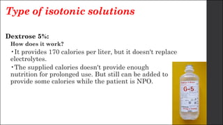 Type of isotonic solutions
Dextrose 5%:
How does it work?
•It provides 170 calories per liter, but it doesn't replace
electrolytes.
•The supplied calories doesn't provide enough
nutrition for prolonged use. But still can be added to
provide some calories while the patient is NPO.
 