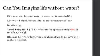 Can You Imagine life without water?
Of course not, because water is essential to sustain life.
Likewise, body fluids are vital to maintain normal body
functioning
Total body fluid (TBF), accounts for approximately 60% of
total body weight
(this can be 70% or higher in a newborn down to 50–55% in a
mature woman).
 
