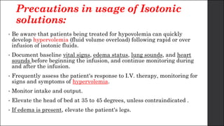 Precautions in usage of Isotonic
solutions:
• Be aware that patients being treated for hypovolemia can quickly
develop hypervolemia (fluid volume overload) following rapid or over
infusion of isotonic fluids.
• Document baseline vital signs, edema status, lung sounds, and heart
sounds before beginning the infusion, and continue monitoring during
and after the infusion.
• Frequently assess the patient's response to I.V. therapy, monitoring for
signs and symptoms of hypervolemia.
• Monitor intake and output.
• Elevate the head of bed at 35 to 45 degrees, unless contraindicated .
• If edema is present, elevate the patient's legs.
 