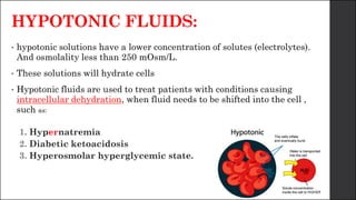 HYPOTONIC FLUIDS:
• hypotonic solutions have a lower concentration of solutes (electrolytes).
And osmolality less than 250 mOsm/L.
• These solutions will hydrate cells
• Hypotonic fluids are used to treat patients with conditions causing
intracellular dehydration, when fluid needs to be shifted into the cell ,
such as:
1. Hypernatremia
2. Diabetic ketoacidosis
3. Hyperosmolar hyperglycemic state.
 