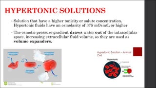 HYPERTONIC SOLUTIONS
• Solution that have a higher tonicity or solute concentration.
Hypertonic fluids have an osmolarity of 375 mOsm/L or higher
• The osmotic pressure gradient draws water out of the intracellular
space, increasing extracellular fluid volume, so they are used as
volume expanders.
 