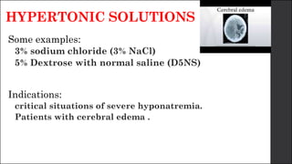 HYPERTONIC SOLUTIONS
Some examples:
3% sodium chloride (3% NaCl)
5% Dextrose with normal saline (D5NS)
Indications:
critical situations of severe hyponatremia.
Patients with cerebral edema .
 
