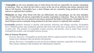  Neutrophils are the most abundant type of white blood cell and are responsible for quickly responding
to infections. They are often the first cells to arrive at the site of an infection and release chemicals that
help to kill bacteria. Neutrophils have a short lifespan and are constantly being produced in the bone
marrow to replenish their numbers.
Monocytes are large white blood cells that can differentiate into macrophages, are the most abundant
type of white blood cell and are responsible for quickly responding to infections. They are often the first
cells to arrive at the site of an infection and release chemicals that help to kill bacteria. Neutrophils have a
short lifespan and are constantly being produced in the bone marrow to replenish their numbers.
Eosinophils primarily function in dealing with parasitic infections and allergic reactions. Eosinophils
have a bilobed nucleus and cytoplasmic granules that stain with acidic dyes, giving them a distinctive red
or pink color. The granules in eosinophils contain enzymes and proteins, such as major basic protein,
eosinophil peroxidase, and eosinophil cationic protein.
• Role in Immune Response:
• Parasitic Infections: Eosinophils are particularly effective against parasitic infections, as they
release toxic substances that can destroy the parasites.
• Allergic Reactions: Eosinophils are also involved in allergic responses, especially in the late phase.
They release substances that modulate the inflammatory response.
 