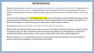 HEMOPOEISIS
• Simply, hematopoiesis is the process through which the body manufactures blood cells. It begins early in
the development of an embryo, well before birth, and continues for the life of an individual. It occurs
within the hematopoietic system, which includes organs and tissues such as the bone marrow, liver, and
spleen.
• All blood cells originate from pluripotent stem cells and go through several developmental stages before
entering the blood. Different types of blood cells follow separate lines of development. The process of
blood cell formation is called haemopoiesis takes place within red bone marrow.
• Hematopoiesis begins during the first weeks of embryonic development.
• Before birth, hemopoiesis first occurs in the yolk sac of an embryo and later in the liver, spleen, thymus,
and lymph nodes of a fetus. Red bone marrow becomes the primary site of hemopoiesis in the last 3
months before birth, and continues as the source of blood cells after birth and throughout life.
• Red bone marrow is a vascularized connective tissue found in the axial skeleton, pectoral and pelvic
girdles, and proximal epiphyses of the humerus and femur.
 