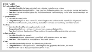BODY FLUIDS
1.Cerebrospinal Fluid:
 Location: Found in the brain and spinal cord within the central nervous system.
 Composition: Cerebrospinal fluid is a clear, colorless fluid that contains water, electrolytes, glucose, and proteins.
 Function: It acts as a cushion, protecting the brain and spinal cord from injury. It also helps transport nutrients and
waste products.
2.Synovial Fluid:
 Location: Found in joints.
 Composition: Synovial fluid is a viscous, lubricating fluid that contains water, electrolytes, and proteins.
 Function: It lubricates the joints, reducing friction between bones and facilitating smooth movement.
3.Saliva:
 Location: Produced by salivary glands in the mouth.
 Composition: Saliva is a mixture of water, enzymes, mucus, and electrolytes.
 Function: It helps in the digestion of food, moistens the mouth, and has antimicrobial properties.
4.Gastric Juices:
 Location: Found in the stomach.
 Composition: Gastric juices contain hydrochloric acid, enzymes, mucus, and water.
 Function: These fluids aid in the digestion of food in the stomach.
5.Bile:
 Location: Produced by the liver and stored in the gallbladder.
 Composition: Bile is a digestive fluid containing bile salts, pigments, cholesterol, and water.
 Function: Bile aids in the digestion and absorption of fats.
 