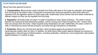 FUNCTIONS OF BLOOD
Blood has three general functions:
• 1. Transportation. Blood carries carbon dioxide from body cells back to the lungs for expiration and oxygen
from the lungs to the body's cells. It transports hormones from endocrine glands to other body cells and
nutrients from the digestive system to other body cells. Additionally, blood carries heat and waste materials to
different organs so they can be expelled from the body.
• 2. Regulation. All bodily fluids are kept in a state of equilibrium when blood is flowing. The water in blood
plasma has cooling and heat-absorbing qualities, and its varying rate of flow through the skin—where extra
heat can escape from the body—helps regulate body temperature as well. Additionally, the water content of
cells is influenced by blood osmotic pressure, primarily through interactions of dissolved.
• 3. Protection. Blood can clot (become gel-like), which protects against its excessive loss from the
cardiovascular system after an injury. In addition, its white blood cells protect against disease by carrying on
phagocytosis. Several types of blood proteins, including antibodies, interferons, and complement, help protect
against disease in a variety of ways.
 
