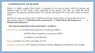 COMPOSITION OF BLOOD
• Blood is a highly complex fluid which is composed of two parts-a liquid, called the plasma and
different types of cells which remain suspended in the plasma. The cells are called the blood
corpuscles. The plasma constitutes about 55%, and the cells about 45% of the total volume of human
blood.
• The blood is made up of more than 10 different cell types. Each of these cell types falls into one of
three broad categories: 1. Red blood cells (erythrocytes) 2. White blood cells (leukocytes) 3.
Platelets (thrombocytes)
The general composition of the whole blood is as follows-
• Whole blood cells: (a) Red blood corpuscles or erythrocytes (RBC).
(b) White blood corpuscles or leucocytes (WBC).
(c) Platelets or thrombocytes.
• Plasma: (a) Water, 91 to 92%, (b) Solids, 8 to 9%.
• Inorganic constituents: 0.9% Sodium, Potassium, Calcium, Magnésium, Phosphorus, Iron, Copper.
 