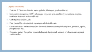 • Organic constituents
I. Proteins: 7.5% serum albumin, serum globulin, fibrinogen, prothrombin, etc.
II. Non-protein nitrogenous (NPN) substances: Urea, uric acid, xanthine, hypoxanthine, creatine,
creatinine, ammonia, amino acids, etc.
III. Carbohydrate: Glucose, etc.
IV. Fats: Neutral fat, phospholipid, cholesterol, cholesterides, etc.
V. Other substances: Internal secretions, antibodies and various enzymes (amylases, proteases, lipases,
phosphatases, etc.).
VI. Colouring matter: The yellow colour of plasma is due to small amounts of bilirubin, carotene and
xanthophyllin.
 