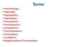 Terms
• Haematology :-
• Angiology:-
• Angiography:-
• Angioplasty:-
• Hemopoiesis:-
• Erythropoiesis:-
• Leukopoiesis:-
• Thrombopoiesis:-
• Erythroblast:-
• Leukoblast:-
• Megakaryoblast/Thromboblast:-
 