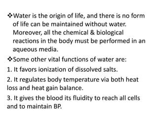 Water is the origin of life, and there is no form
of life can be maintained without water.
Moreover, all the chemical & biological
reactions in the body must be performed in an
aqueous media.
Some other vital functions of water are:
1. It favors ionization of dissolved salts.
2. It regulates body temperature via both heat
loss and heat gain balance.
3. It gives the blood its fluidity to reach all cells
and to maintain BP.
 