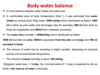 Body water balance
 It is the balance between water intake and water loss.
 In comfortable zone of body temperature (22oC ) it was estimated that water
intake by normal adult 70kg male= 2500 ml/day which distributed as follow: 1500
ml is taken as pure water and beverages (tea for example), 800 ml from food as
fruits and vegetables and 200ml from metabolic processes.
 The water loss normally = 2500ml/day which distributed as follow:
1500 ml excreted as urine, 900ml evaporated from the skin and lungs and 100 ml
excreted in feces.
 The amount of water lost by sweating is highly variable, depending on physical
activity and environmental temperature.
• The volume of sweat normally is about 100 ml/day.
Obligatory water loss = 1 L/day. So, minimal intake of 1 L/day is essential for life as
there is No reserve of water in the body.
 