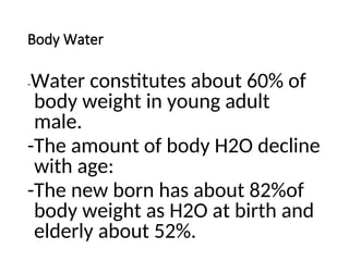 Body Water
-Water constitutes about 60% of
body weight in young adult
male.
-The amount of body H2O decline
with age:
-The new born has about 82%of
body weight as H2O at birth and
elderly about 52%.
 