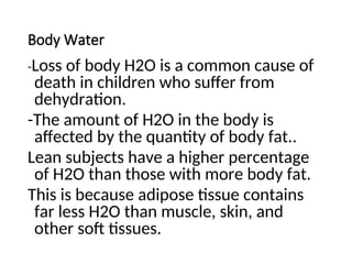 Body Water
-Loss of body H2O is a common cause of
death in children who suffer from
dehydration.
-The amount of H2O in the body is
affected by the quantity of body fat..
Lean subjects have a higher percentage
of H2O than those with more body fat.
This is because adipose tissue contains
far less H2O than muscle, skin, and
other soft tissues.
 