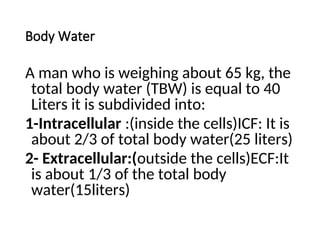 Body Water
A man who is weighing about 65 kg, the
total body water (TBW) is equal to 40
Liters it is subdivided into:
1-Intracellular :(inside the cells)ICF: It is
about 2/3 of total body water(25 liters)
2- Extracellular:(outside the cells)ECF:It
is about 1/3 of the total body
water(15liters)
 
