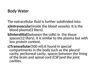 Body Water
The extracellular fluid is further subdivided into:
a)Intravascular(inside the blood vessels): It is the
blood plasma(3 liters).
b)Interstitial(between the cells) in the tissue
spaces(12 liters), it is similar to the plasma but with
low protein content.
c)Transcellular(500 ml):It found in special
compartments in the body such as the pleural
cavity, peritoneal cavity, spaces between the lining
of the brain and spinal cord (CSF)and the joint
cavities.
 